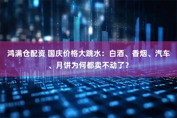 鸿满仓配资 国庆价格大跳水：白酒、香烟、汽车、月饼为何都卖不动了？