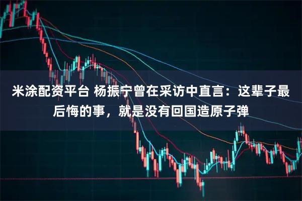米涂配资平台 杨振宁曾在采访中直言：这辈子最后悔的事，就是没有回国造原子弹