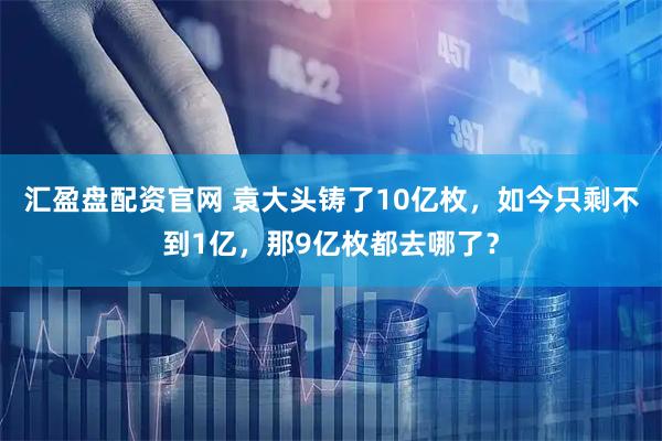 汇盈盘配资官网 袁大头铸了10亿枚，如今只剩不到1亿，那9亿枚都去哪了？