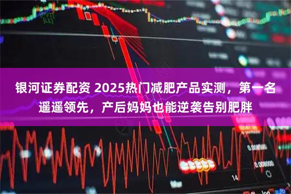 银河证券配资 2025热门减肥产品实测，第一名遥遥领先，产后妈妈也能逆袭告别肥胖