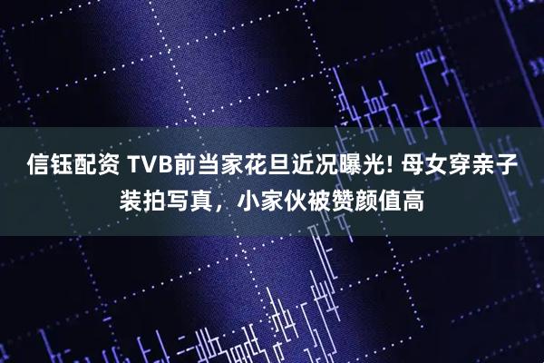 信钰配资 TVB前当家花旦近况曝光! 母女穿亲子装拍写真，小家伙被赞颜值高