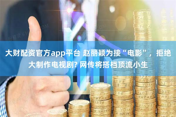 大财配资官方app平台 赵丽颖为接“电影”，拒绝大制作电视剧? 网传将搭档顶流小生