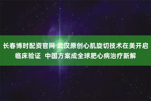 长春博时配资官网 武汉原创心肌旋切技术在美开启临床验证  中国方案成全球肥心病治疗新解