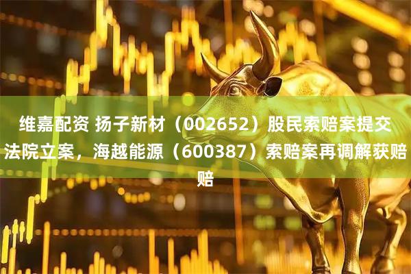 维嘉配资 扬子新材（002652）股民索赔案提交法院立案，海越能源（600387）索赔案再调解获赔