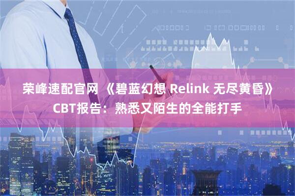 荣峰速配官网 《碧蓝幻想 Relink 无尽黄昏》CBT报告：熟悉又陌生的全能打手