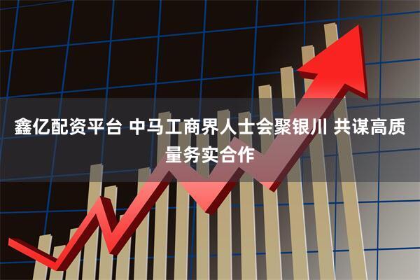 鑫亿配资平台 中马工商界人士会聚银川 共谋高质量务实合作