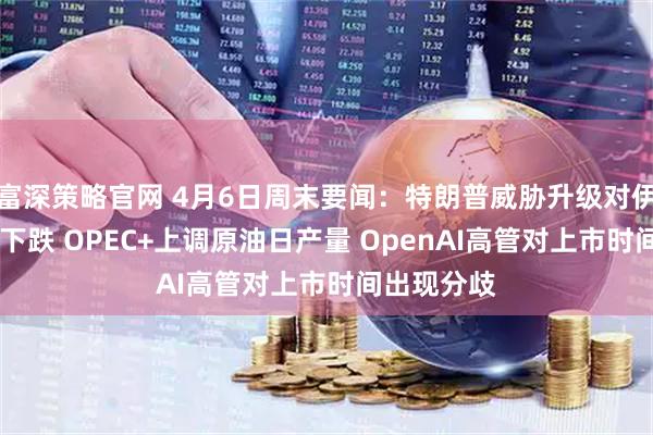 富深策略官网 4月6日周末要闻：特朗普威胁升级对伊打击 金价下跌 OPEC+上调原油日产量 OpenAI高管对上市时间出现分歧