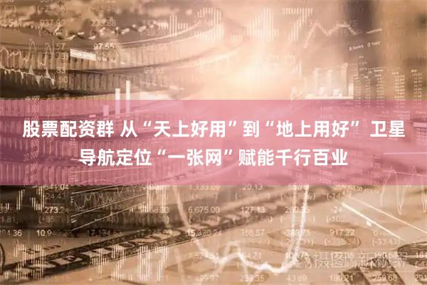 股票配资群 从“天上好用”到“地上用好” 卫星导航定位“一张网”赋能千行百业
