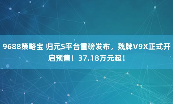 9688策略宝 归元S平台重磅发布，魏牌V9X正式开启预售！37.18万元起！