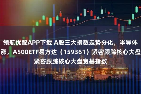 领航优配APP下载 A股三大指数走势分化，半导体产业链领涨，A500ETF易方达（159361）紧密跟踪核心大盘宽基指数