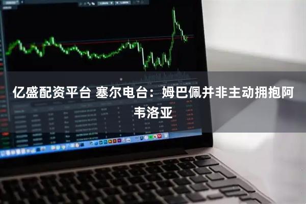 亿盛配资平台 塞尔电台：姆巴佩并非主动拥抱阿韦洛亚