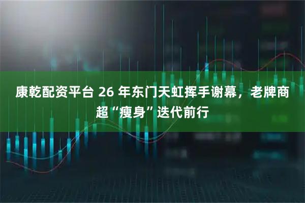 康乾配资平台 26 年东门天虹挥手谢幕，老牌商超“瘦身”迭代前行
