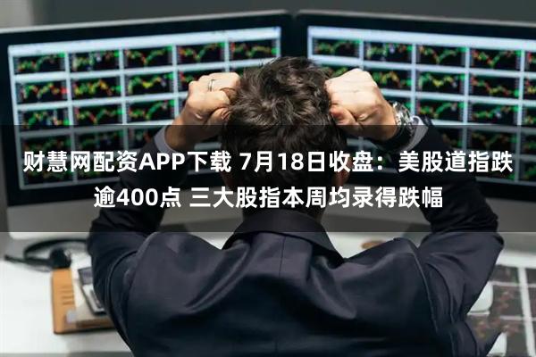 财慧网配资APP下载 7月18日收盘：美股道指跌逾400点 三大股指本周均录得跌幅