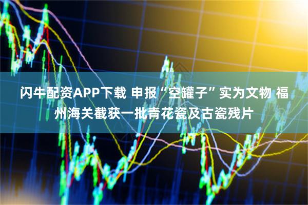 闪牛配资APP下载 申报“空罐子”实为文物 福州海关截获一批青花瓷及古瓷残片