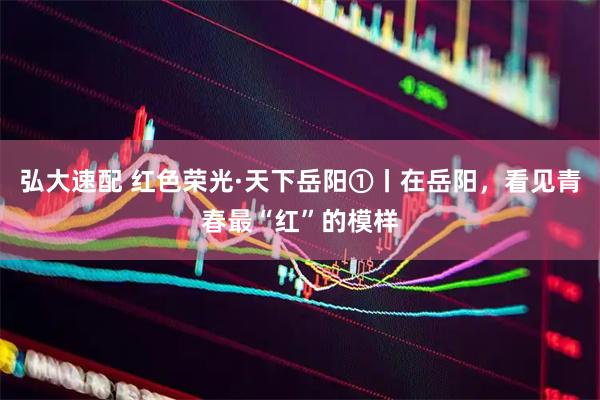 弘大速配 红色荣光·天下岳阳①丨在岳阳，看见青春最“红”的模样